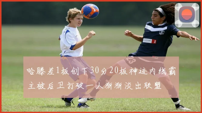 哈滕差1板创下30分20板神迹内线霸主被后卫打破一人渐渐淡出联盟