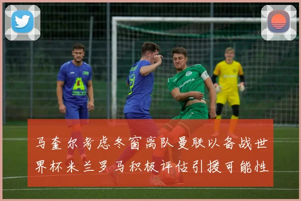 马奎尔考虑冬窗离队曼联以备战世界杯米兰罗马积极评估引援可能性