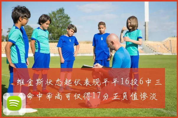 维金斯状态起伏表现平平16投6中三分命中率尚可仅得17分正负值惨淡12
