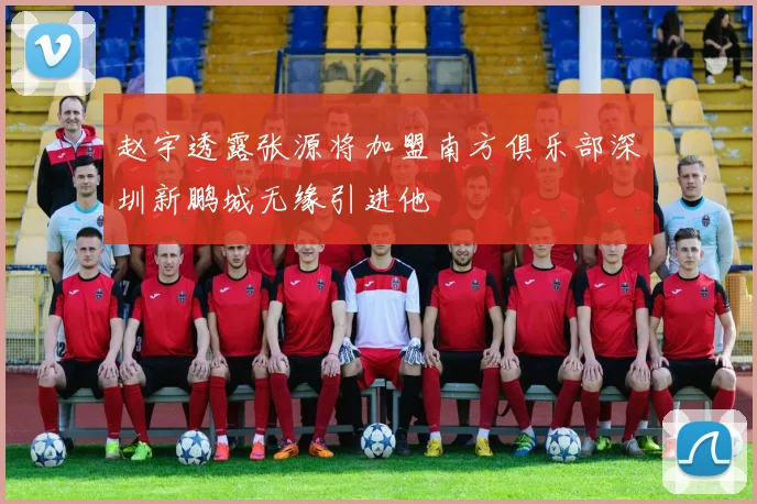 赵宇透露张源将加盟南方俱乐部深圳新鹏城无缘引进他