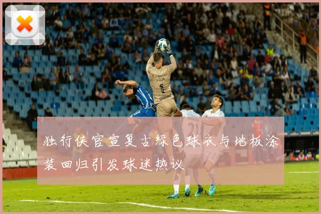独行侠官宣复古绿色球衣与地板涂装回归引发球迷热议