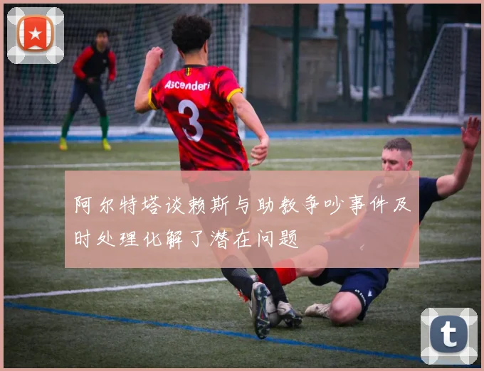 阿尔特塔谈赖斯与助教争吵事件及时处理化解了潜在问题