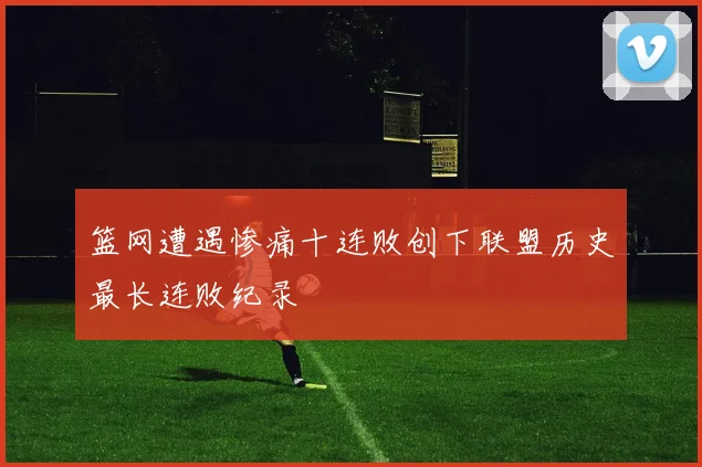 篮网遭遇惨痛十连败创下联盟历史最长连败纪录