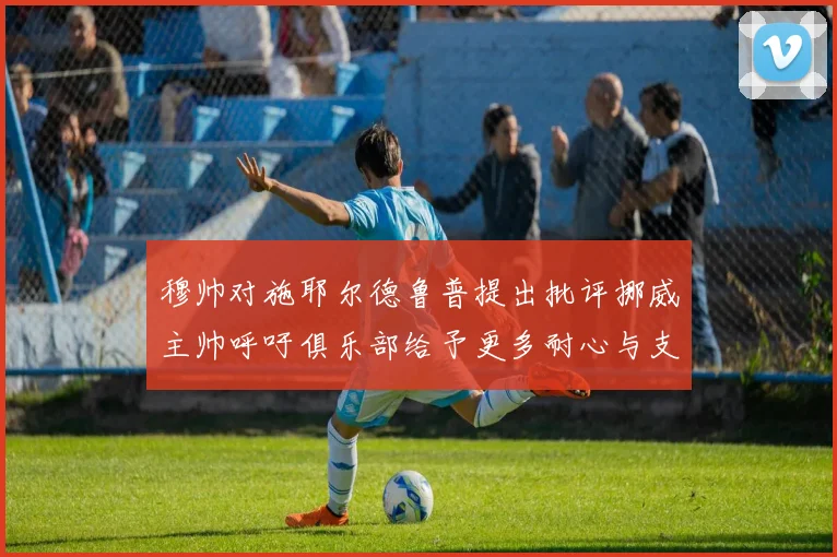 穆帅对施耶尔德鲁普提出批评挪威主帅呼吁俱乐部给予更多耐心与支持