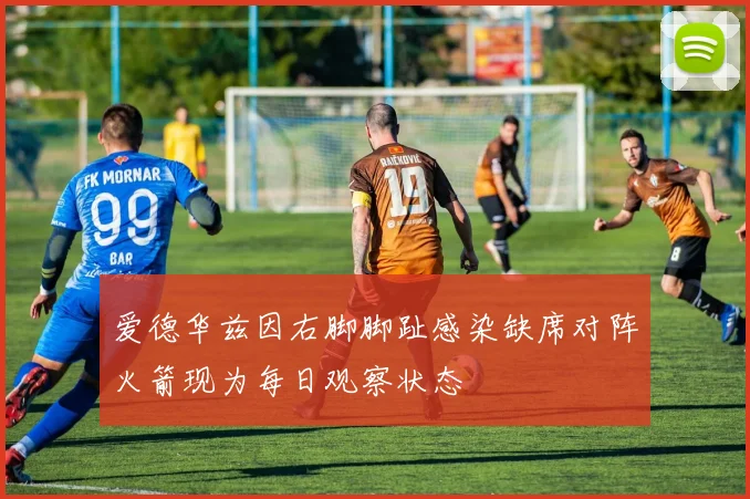 爱德华兹因右脚脚趾感染缺席对阵火箭现为每日观察状态