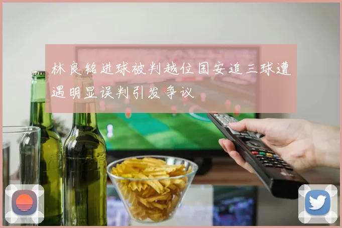 林良铭进球被判越位国安追三球遭遇明显误判引发争议