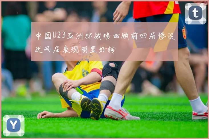 中国U23亚洲杯战绩回顾前四届惨淡近两届表现明显好转