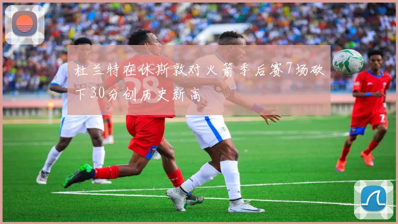 杜兰特在休斯敦对火箭季后赛7场砍下30分创历史新高