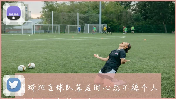 周琦坦言球队落后时心态不稳个人能力难以扭转局面