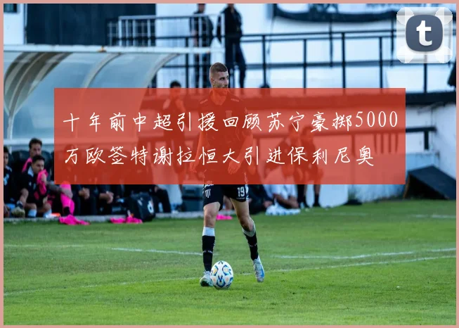 十年前中超引援回顾苏宁豪掷5000万欧签特谢拉恒大引进保利尼奥