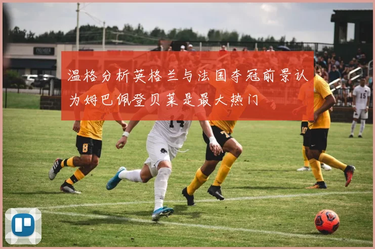 温格分析英格兰与法国夺冠前景认为姆巴佩登贝莱是最大热门