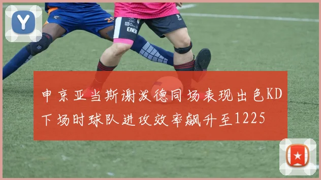 申京亚当斯谢泼德同场表现出色KD下场时球队进攻效率飙升至1225